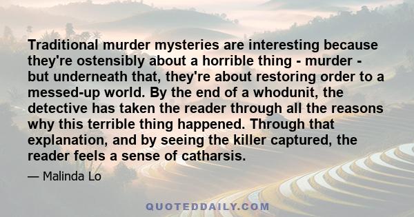 Traditional murder mysteries are interesting because they're ostensibly about a horrible thing - murder - but underneath that, they're about restoring order to a messed-up world. By the end of a whodunit, the detective