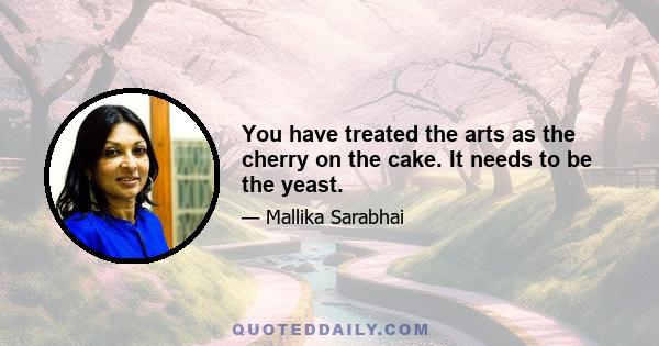 You have treated the arts as the cherry on the cake. It needs to be the yeast.