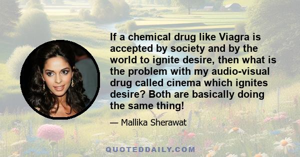 If a chemical drug like Viagra is accepted by society and by the world to ignite desire, then what is the problem with my audio-visual drug called cinema which ignites desire? Both are basically doing the same thing!