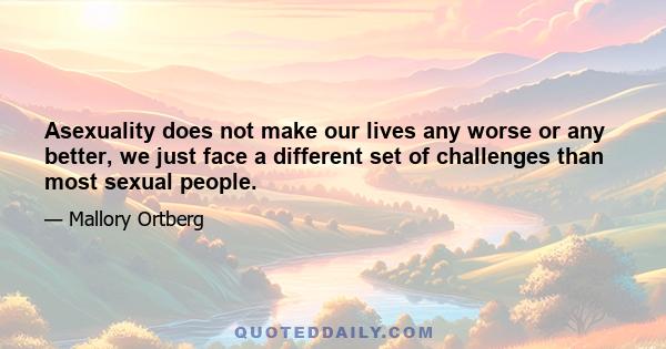 Asexuality does not make our lives any worse or any better, we just face a different set of challenges than most sexual people.