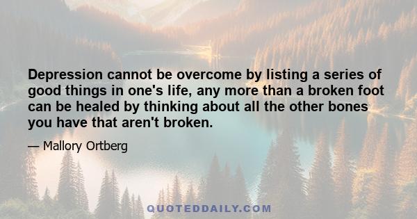 Depression cannot be overcome by listing a series of good things in one's life, any more than a broken foot can be healed by thinking about all the other bones you have that aren't broken.