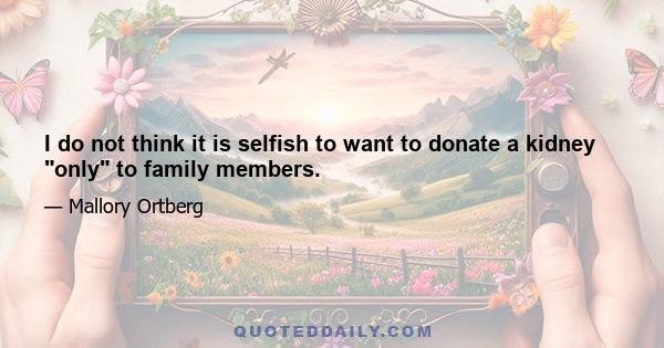 I do not think it is selfish to want to donate a kidney only to family members.