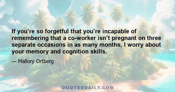 If you’re so forgetful that you’re incapable of remembering that a co-worker isn’t pregnant on three separate occasions in as many months, I worry about your memory and cognition skills.