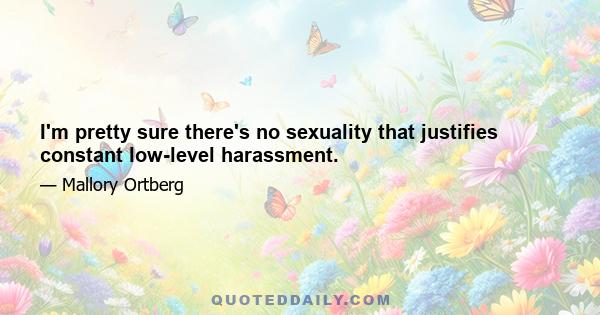 I'm pretty sure there's no sexuality that justifies constant low-level harassment.