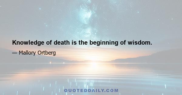 Knowledge of death is the beginning of wisdom.