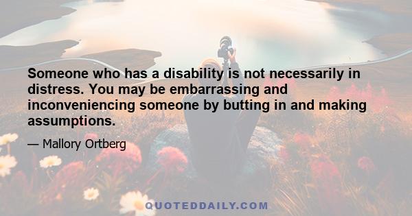 Someone who has a disability is not necessarily in distress. You may be embarrassing and inconveniencing someone by butting in and making assumptions.