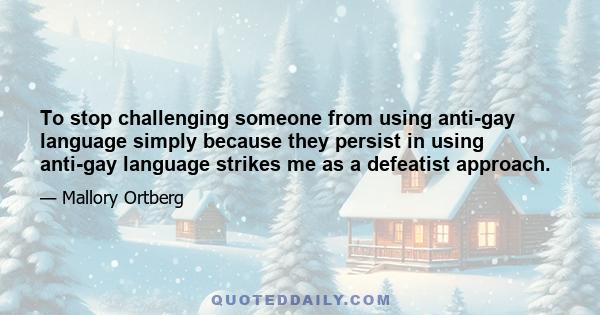 To stop challenging someone from using anti-gay language simply because they persist in using anti-gay language strikes me as a defeatist approach.