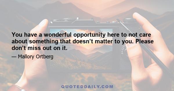 You have a wonderful opportunity here to not care about something that doesn’t matter to you. Please don’t miss out on it.