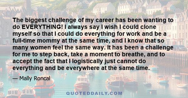 The biggest challenge of my career has been wanting to do EVERYTHING! I always say I wish I could clone myself so that I could do everything for work and be a full-time mommy at the same time, and I know that so many