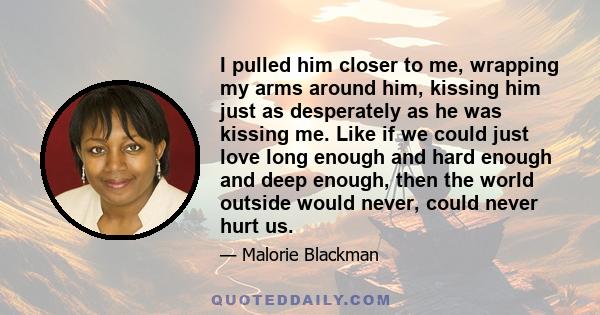 I pulled him closer to me, wrapping my arms around him, kissing him just as desperately as he was kissing me. Like if we could just love long enough and hard enough and deep enough, then the world outside would never,