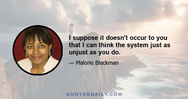 I suppose it doesn't occur to you that I can think the system just as unjust as you do.