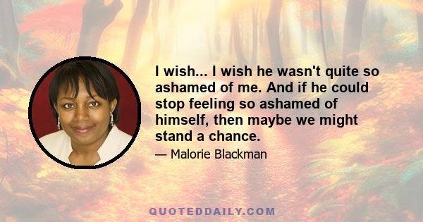 I wish... I wish he wasn't quite so ashamed of me. And if he could stop feeling so ashamed of himself, then maybe we might stand a chance.