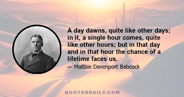 A day dawns, quite like other days; in it, a single hour comes, quite like other hours; but in that day and in that hour the chance of a lifetime faces us.