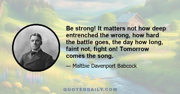 Be strong! It matters not how deep entrenched the wrong, how hard the battle goes, the day how long, faint not, fight on! Tomorrow comes the song.