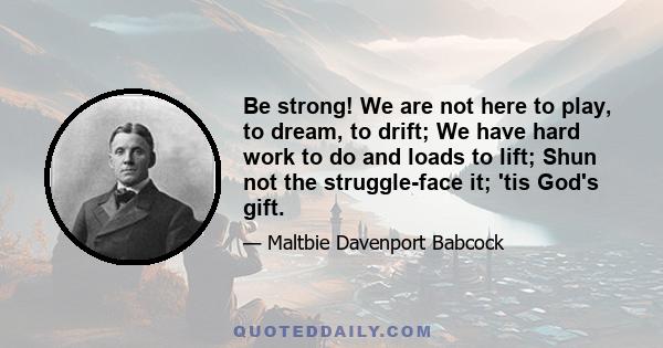 Be strong: we are not here to play, to dream, to drift, we have hard work to do and loads to lift, shun not the struggle, face it, 'tis god's gift. Be strong: say not the days are evil - who's to blame! And fold your