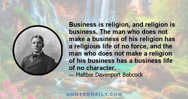 Business is religion, and religion is business. The man who does not make a business of his religion has a religious life of no force, and the man who does not make a religion of his business has a business life of no