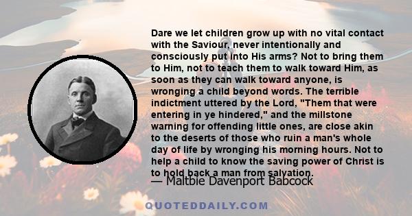 Dare we let children grow up with no vital contact with the Saviour, never intentionally and consciously put into His arms? Not to bring them to Him, not to teach them to walk toward Him, as soon as they can walk toward 