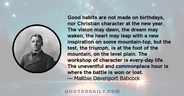 Good habits are not made on birthdays, nor Christian character at the new year. The vision may dawn, the dream may waken, the heart may leap with a new inspiration on some mountain-top, but the test, the triumph, is at