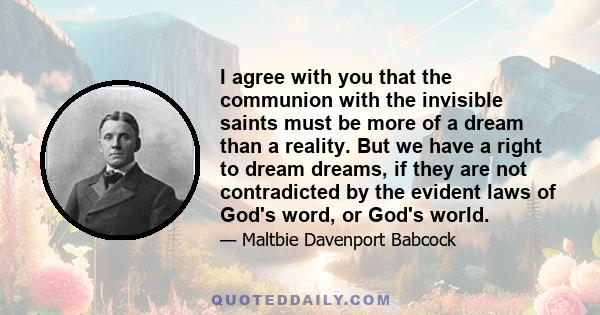 I agree with you that the communion with the invisible saints must be more of a dream than a reality. But we have a right to dream dreams, if they are not contradicted by the evident laws of God's word, or God's world.