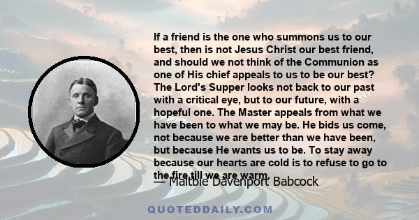 If a friend is the one who summons us to our best, then is not Jesus Christ our best friend, and should we not think of the Communion as one of His chief appeals to us to be our best? The Lord's Supper looks not back to 