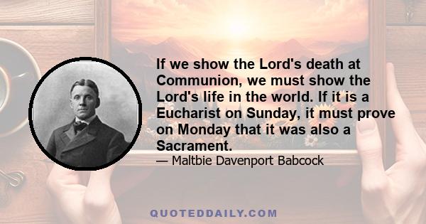 If we show the Lord's death at Communion, we must show the Lord's life in the world. If it is a Eucharist on Sunday, it must prove on Monday that it was also a Sacrament.