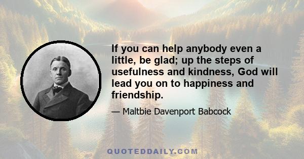 If you can help anybody even a little, be glad; up the steps of usefulness and kindness, God will lead you on to happiness and friendship.