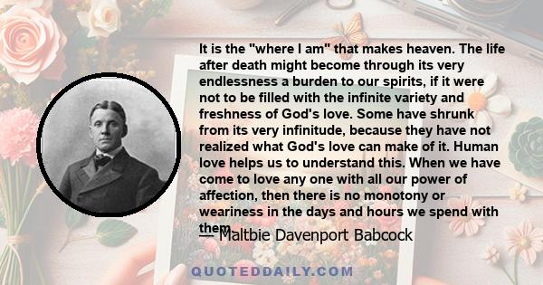 It is the where I am that makes heaven. The life after death might become through its very endlessness a burden to our spirits, if it were not to be filled with the infinite variety and freshness of God's love. Some