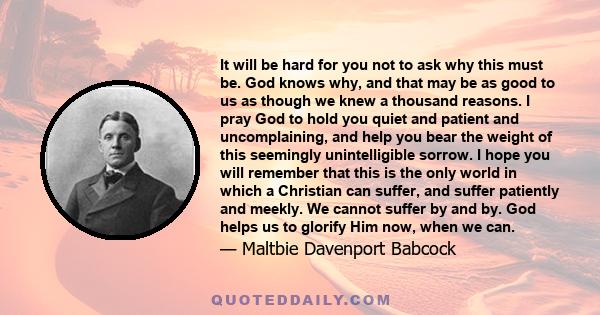 It will be hard for you not to ask why this must be. God knows why, and that may be as good to us as though we knew a thousand reasons. I pray God to hold you quiet and patient and uncomplaining, and help you bear the