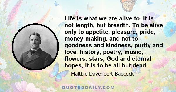 Life is what we are alive to. It is not length, but breadth. To be alive only to appetite, pleasure, pride, money-making, and not to goodness and kindness, purity and love, history, poetry, music, flowers, stars, God