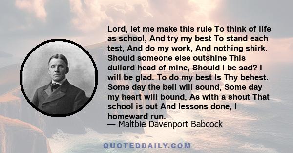 Lord, let me make this rule To think of life as school, And try my best To stand each test, And do my work, And nothing shirk. Should someone else outshine This dullard head of mine, Should I be sad? I will be glad. To