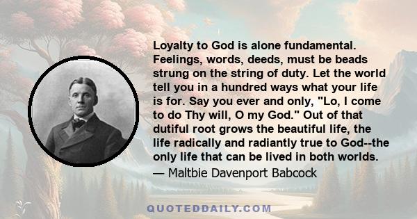 Loyalty to God is alone fundamental. Feelings, words, deeds, must be beads strung on the string of duty. Let the world tell you in a hundred ways what your life is for. Say you ever and only, Lo, I come to do Thy will,