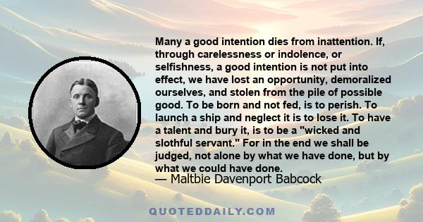 Many a good intention dies from inattention. If, through carelessness or indolence, or selfishness, a good intention is not put into effect, we have lost an opportunity, demoralized ourselves, and stolen from the pile