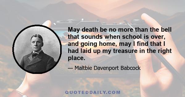 May death be no more than the bell that sounds when school is over, and going home, may I find that I had laid up my treasure in the right place.