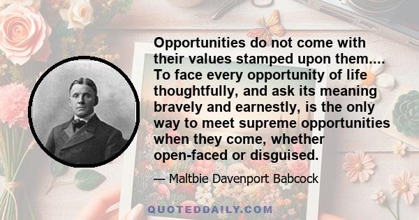 Opportunities do not come with their values stamped upon them.... To face every opportunity of life thoughtfully, and ask its meaning bravely and earnestly, is the only way to meet supreme opportunities when they come,