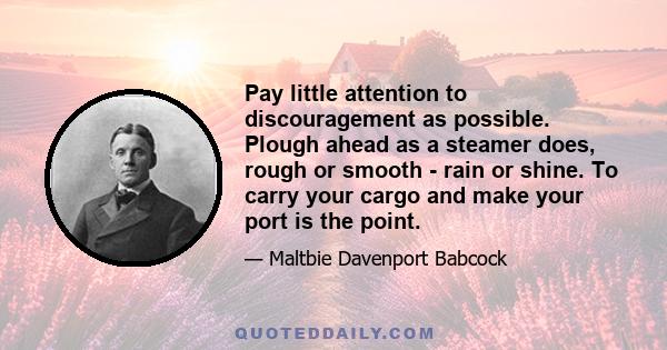 Pay little attention to discouragement as possible. Plough ahead as a steamer does, rough or smooth - rain or shine. To carry your cargo and make your port is the point.