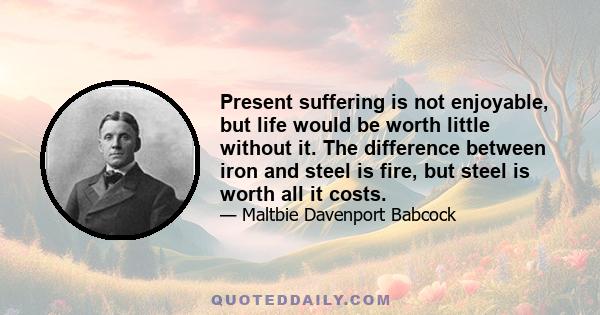 Present suffering is not enjoyable, but life would be worth little without it. The difference between iron and steel is fire, but steel is worth all it costs.