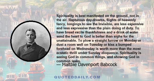 Spirituality is best manifested on the ground, not in the air. Rapturous day-dreams, flights of heavenly fancy, longings to see the Invisible, are less expensive and less expressive than the plain doing of duty. To have 