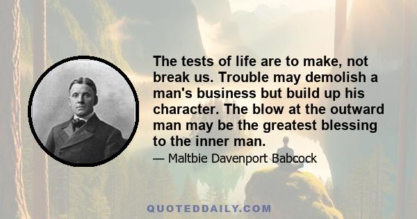 The tests of life are to make, not break us. Trouble may demolish a man's business but build up his character. The blow at the outward man may be the greatest blessing to the inner man.