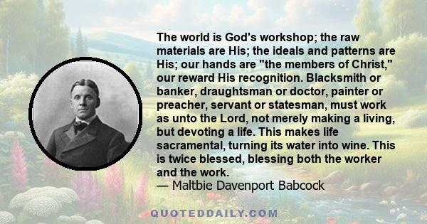 The world is God's workshop; the raw materials are His; the ideals and patterns are His; our hands are the members of Christ, our reward His recognition. Blacksmith or banker, draughtsman or doctor, painter or preacher, 