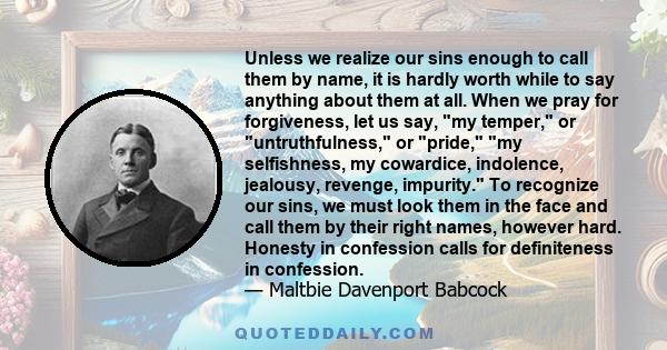 Unless we realize our sins enough to call them by name, it is hardly worth while to say anything about them at all. When we pray for forgiveness, let us say, my temper, or untruthfulness, or pride, my selfishness, my