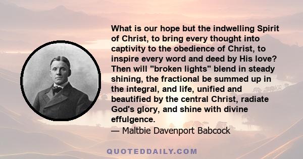 What is our hope but the indwelling Spirit of Christ, to bring every thought into captivity to the obedience of Christ, to inspire every word and deed by His love? Then will broken lights blend in steady shining, the