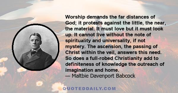 Worship demands the far distances of God; it protests against the little, the near, the material. It must love but it must look up. It cannot live without the note of spirituality and universality, if not mystery. The