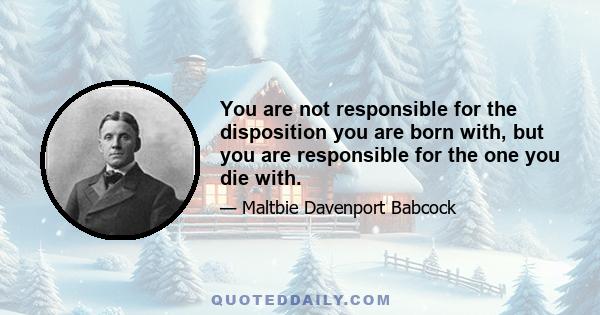 You are not responsible for the disposition you are born with, but you are responsible for the one you die with.