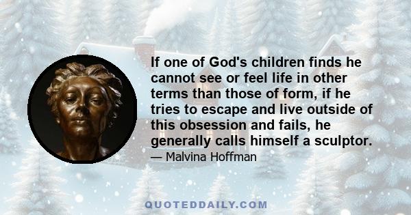 If one of God's children finds he cannot see or feel life in other terms than those of form, if he tries to escape and live outside of this obsession and fails, he generally calls himself a sculptor.