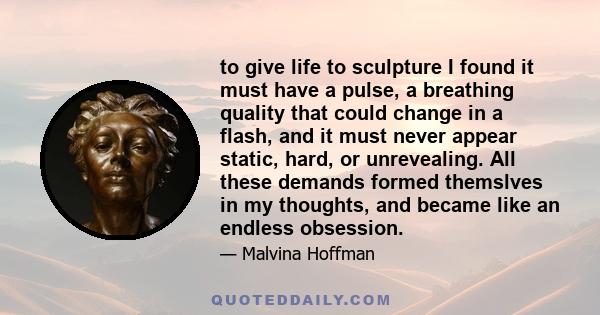 to give life to sculpture I found it must have a pulse, a breathing quality that could change in a flash, and it must never appear static, hard, or unrevealing. All these demands formed themslves in my thoughts, and