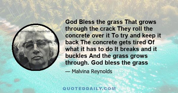 God Bless the grass That grows through the crack They roll the concrete over it To try and keep it back The concrete gets tired Of what it has to do It breaks and it buckles And the grass grows through. God bless the