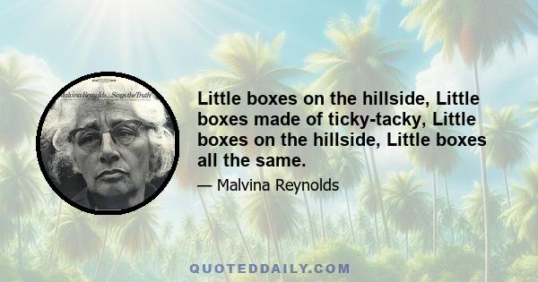 Little boxes on the hillside, Little boxes made of ticky-tacky, Little boxes on the hillside, Little boxes all the same.