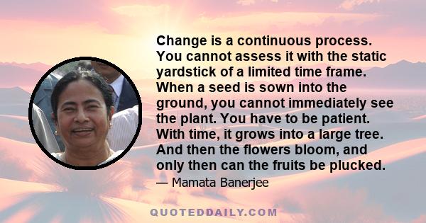 Change is a continuous process. You cannot assess it with the static yardstick of a limited time frame. When a seed is sown into the ground, you cannot immediately see the plant. You have to be patient. With time, it