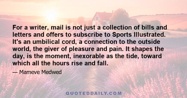 For a writer, mail is not just a collection of bills and letters and offers to subscribe to Sports Illustrated. It's an umbilical cord, a connection to the outside world, the giver of pleasure and pain. It shapes the