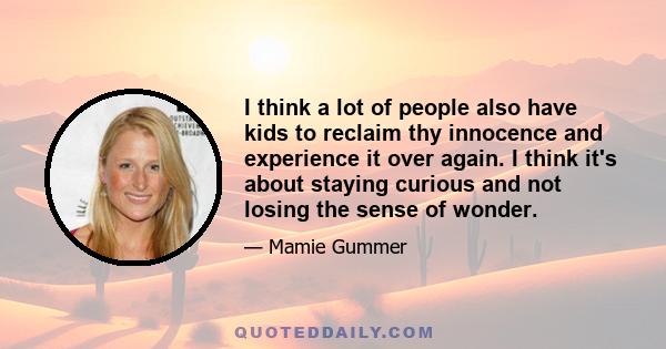 I think a lot of people also have kids to reclaim thу innocence and experience it over again. I think it's about staying curious and not losing the sense of wonder.